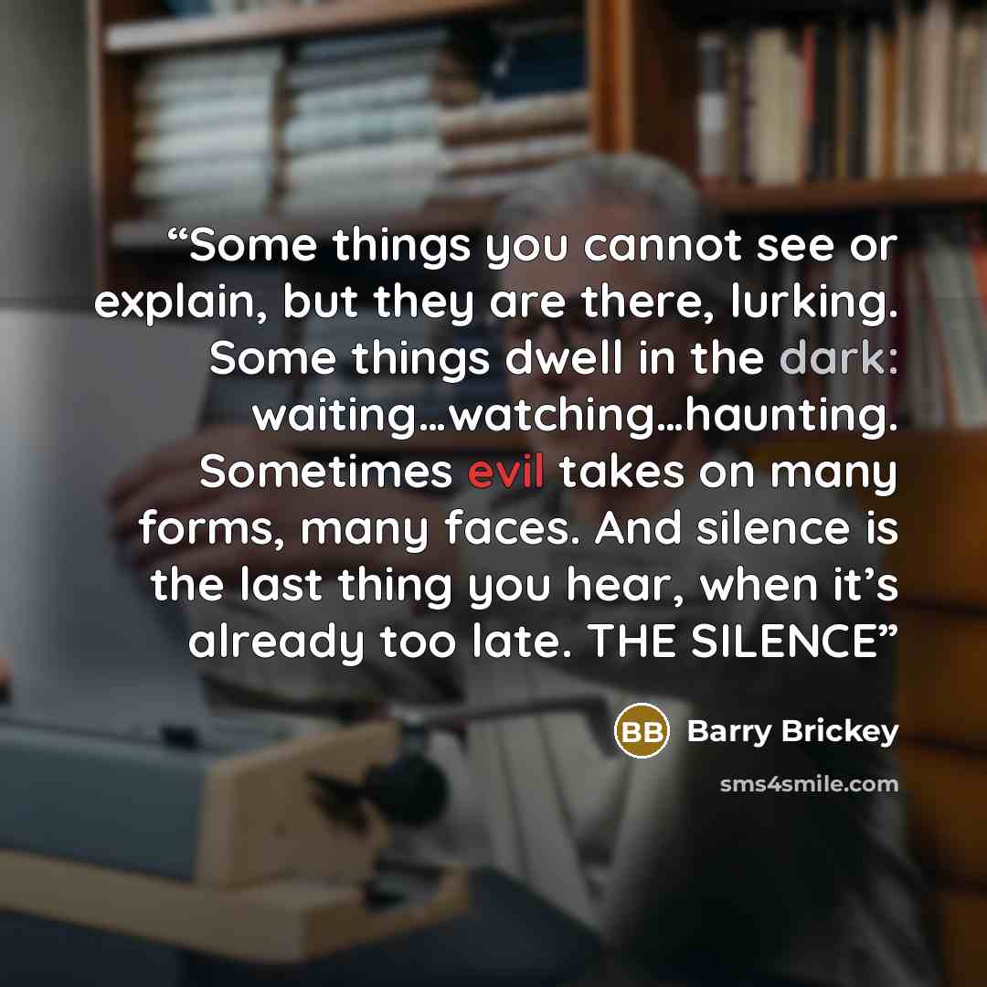 “Some things you cannot see or explain, but they are there, lurking. Some things dwell in the dark: waiting…watching…haunting. Sometimes evil takes on many forms, many faces. And silence is the last thing you hear, when it’s already too late. THE SILENCE” quote by Barry Brickey