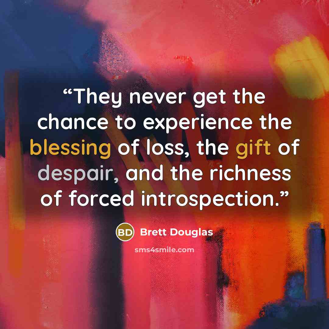 “They never get the chance to experience the blessing of loss, the gift of despair, and the richness of forced introspection.” quote by Brett Douglas