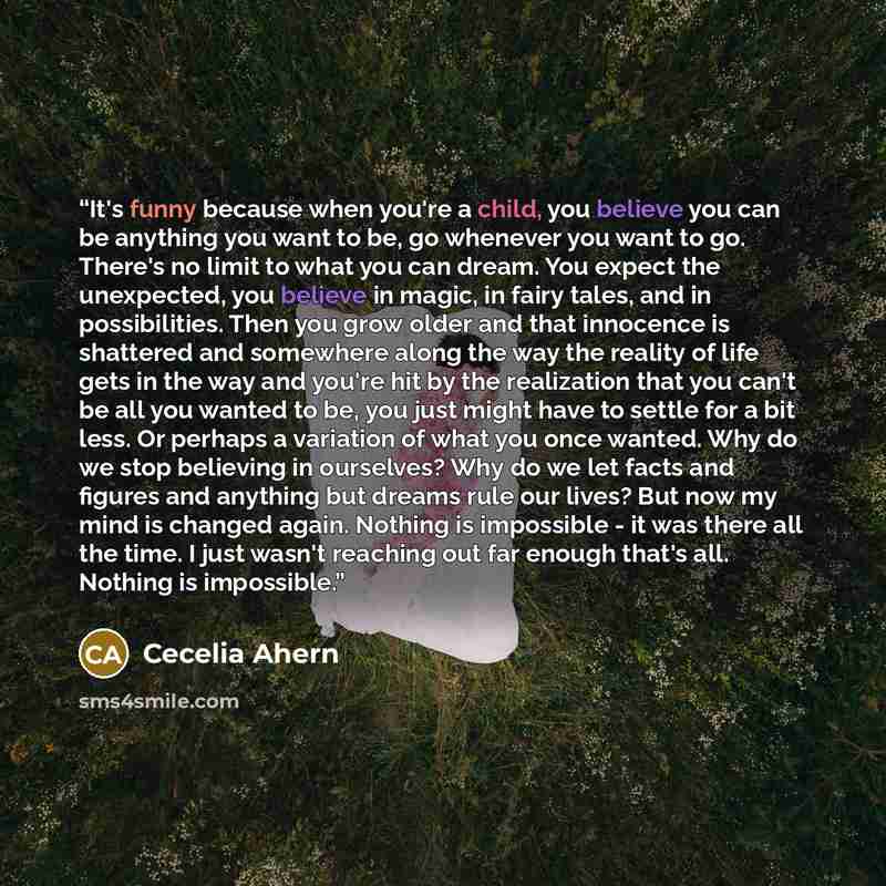 “It's funny because when you're a child, you believe you can be anything you want to be, go whenever you want to go. There's no limit to what you can dream. You expect the unexpected, you believe in magic, in fairy tales, and in possibilities. Then you grow older and that innocence is shattered and…” quote by Cecelia Ahern