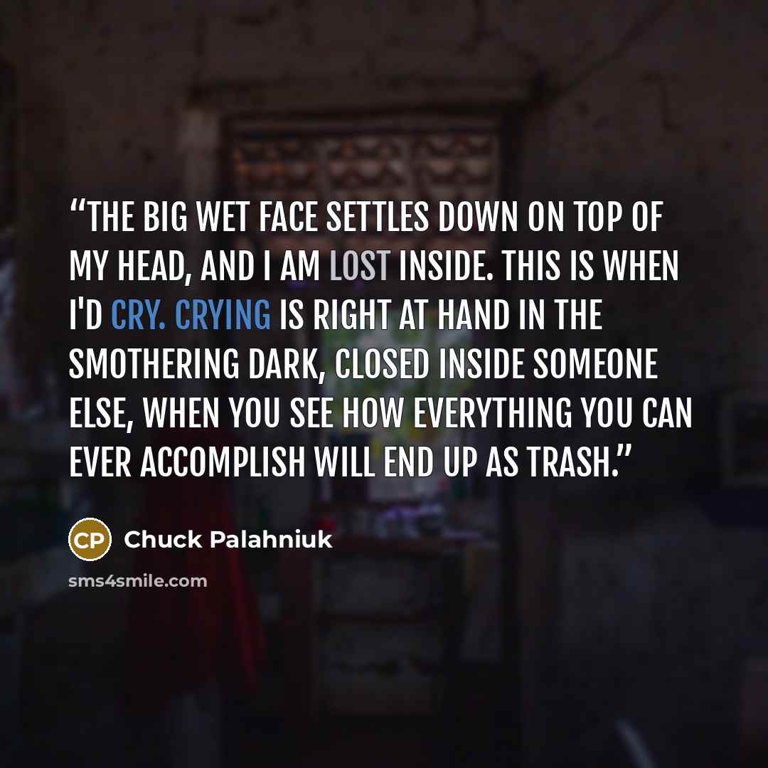 “The big wet face settles down on top of my head, and I am lost inside. This is when I'd cry. Crying is right at hand in the smothering dark, closed inside someone else, when you see how everything you can ever accomplish will end up as trash.” quote by Chuck Palahniuk