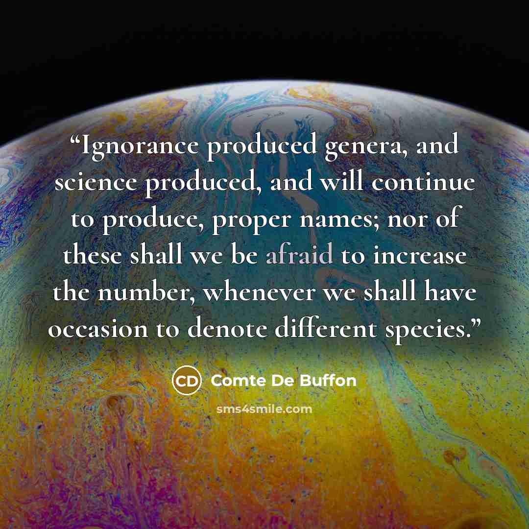 “Ignorance produced genera, and science produced, and will continue to produce, proper names; nor of these shall we be afraid to increase the number, whenever we shall have occasion to denote different species.” quote by Comte De Buffon