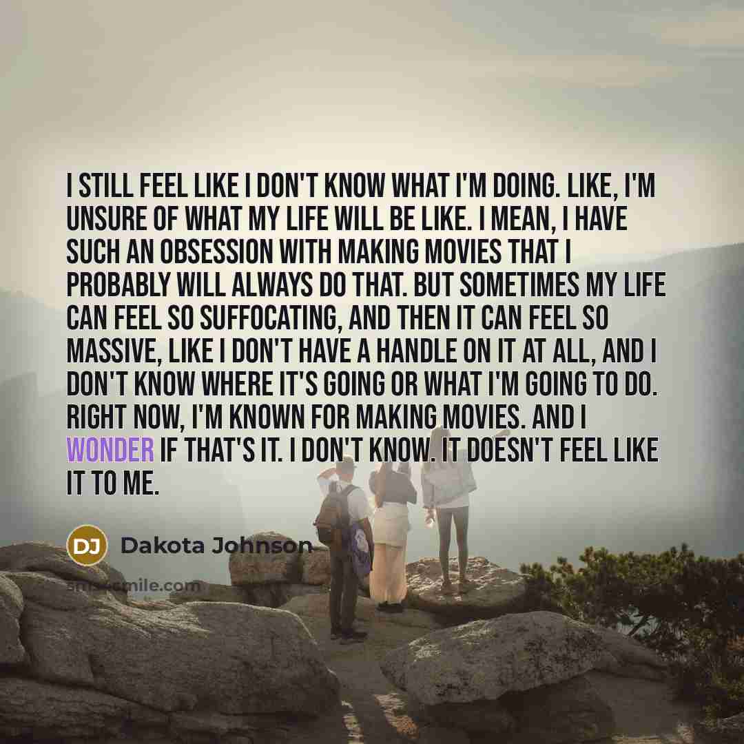 “I still feel like I don't know what I'm doing. Like, I'm unsure of what my life will be like. I mean, I have such an obsession with making movies that I probably will always do that. But sometimes my life can feel so suffocating, and then it can feel so massive, like I don't have a handle on it at…” quote by Dakota Johnson