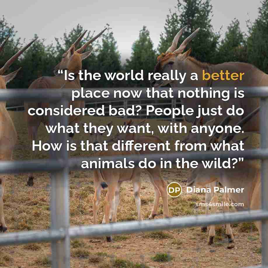 “Is the world really a better place now that nothing is considered bad? People just do what they want, with anyone. How is that different from what animals do in the wild?” quote by Diana Palmer