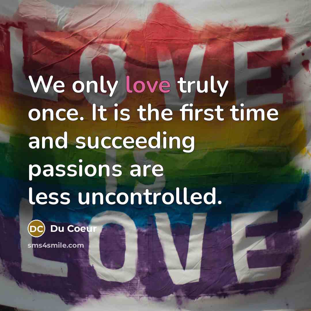“We only love truly once. It is the first time and succeeding passions are less uncontrolled.” quote by Du Coeur