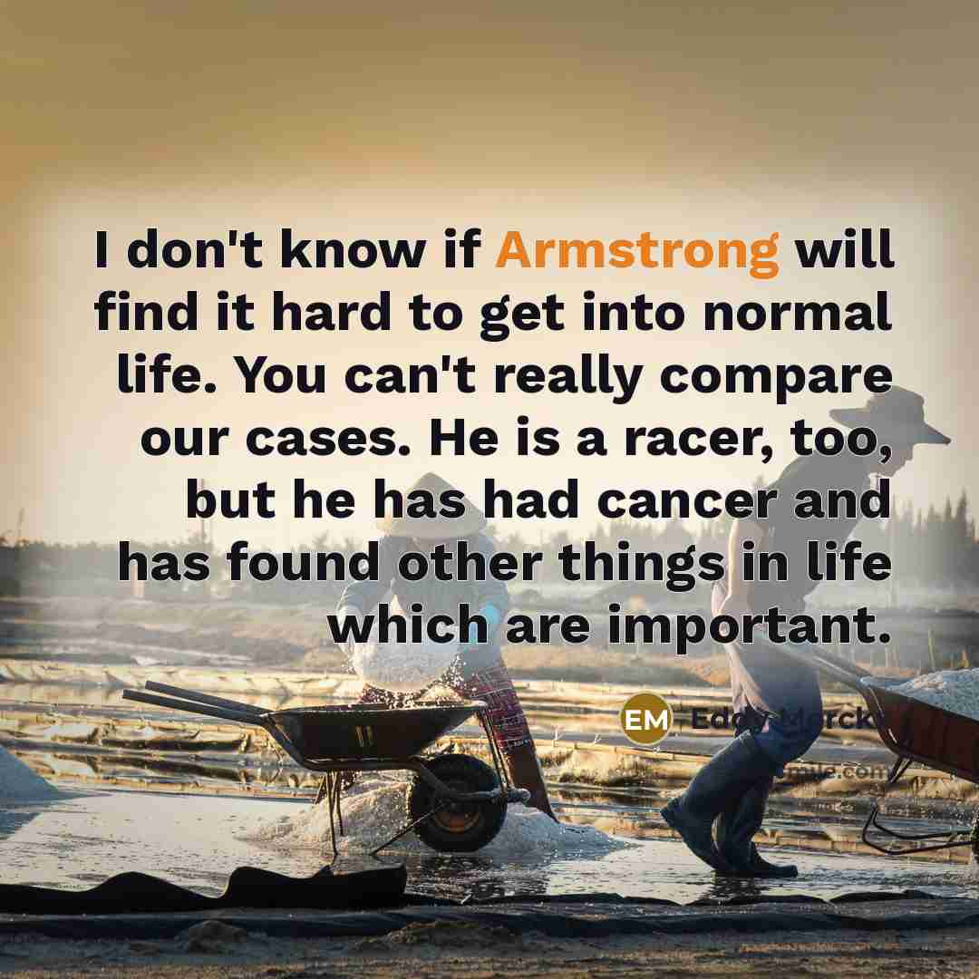 “I don't know if Armstrong will find it hard to get into normal life. You can't really compare our cases. He is a racer, too, but he has had cancer and has found other things in life which are important.” quote by Eddy Merckx