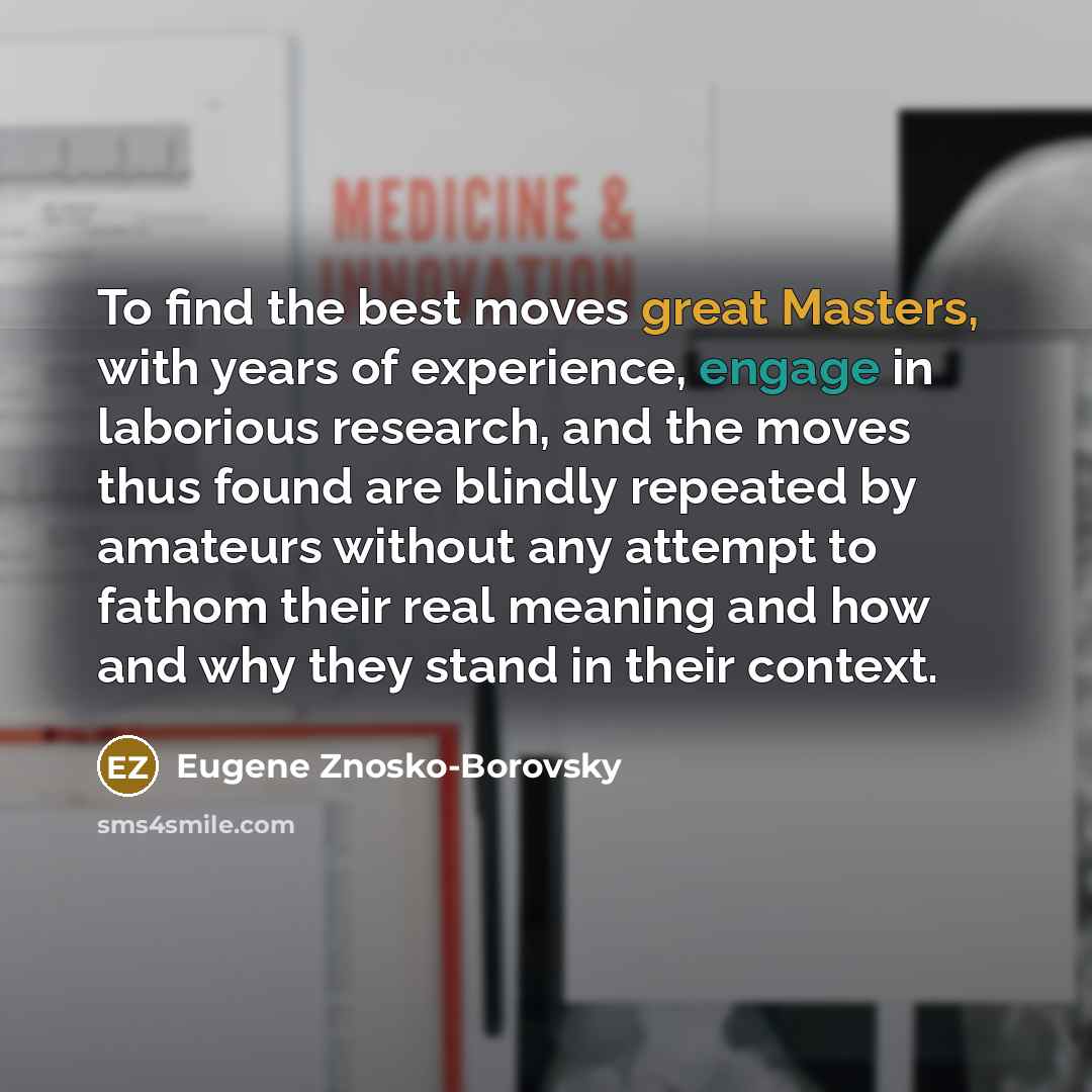 “To find the best moves great Masters, with years of experience, engage in laborious research, and the moves thus found are blindly repeated by amateurs without any attempt to fathom their real meaning and how and why they stand in their context.” quote by Eugene Znosko-Borovsky