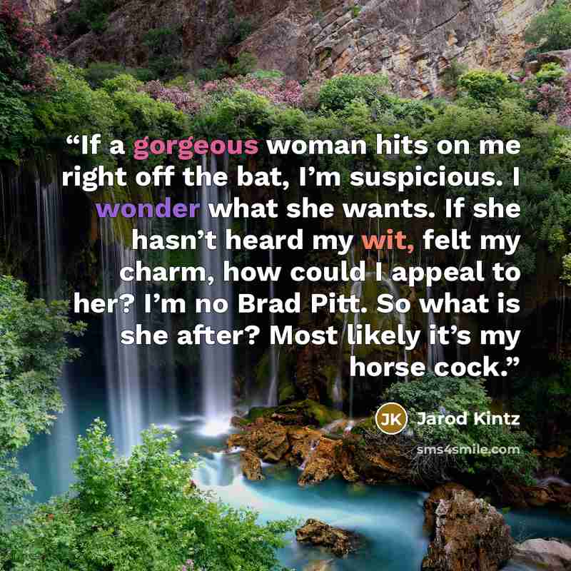 “If a gorgeous woman hits on me right off the bat, I’m suspicious. I wonder what she wants. If she hasn’t heard my wit, felt my charm, how could I appeal to her? I’m no Brad Pitt. So what is she after? Most likely it’s my horse cock.” quote by Jarod Kintz