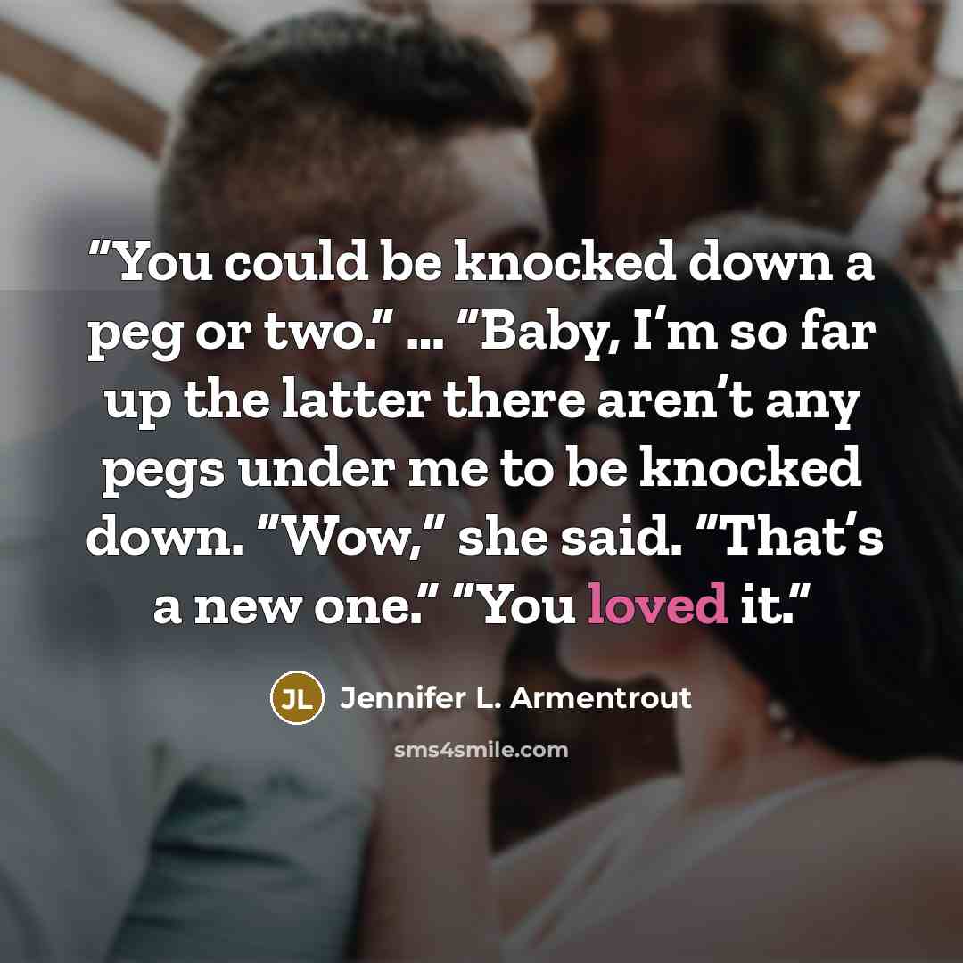 “You could be knocked down a peg or two.” … “Baby, I’m so far up the latter there aren’t any pegs under me to be knocked down. “Wow,” she said. “That’s a new one.” “You loved it.” quote by Jennifer L. Armentrout