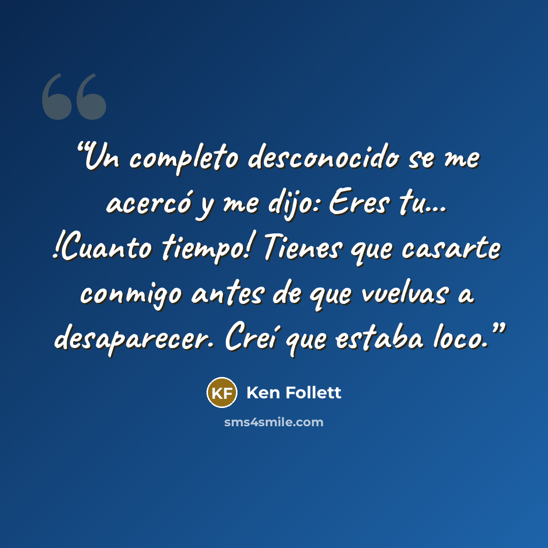 “Un completo desconocido se me acercó y me dijo: Eres tu... !Cuanto tiempo! Tienes que casarte conmigo antes de que vuelvas a desaparecer. Creí que estaba loco.” quote by Ken Follett