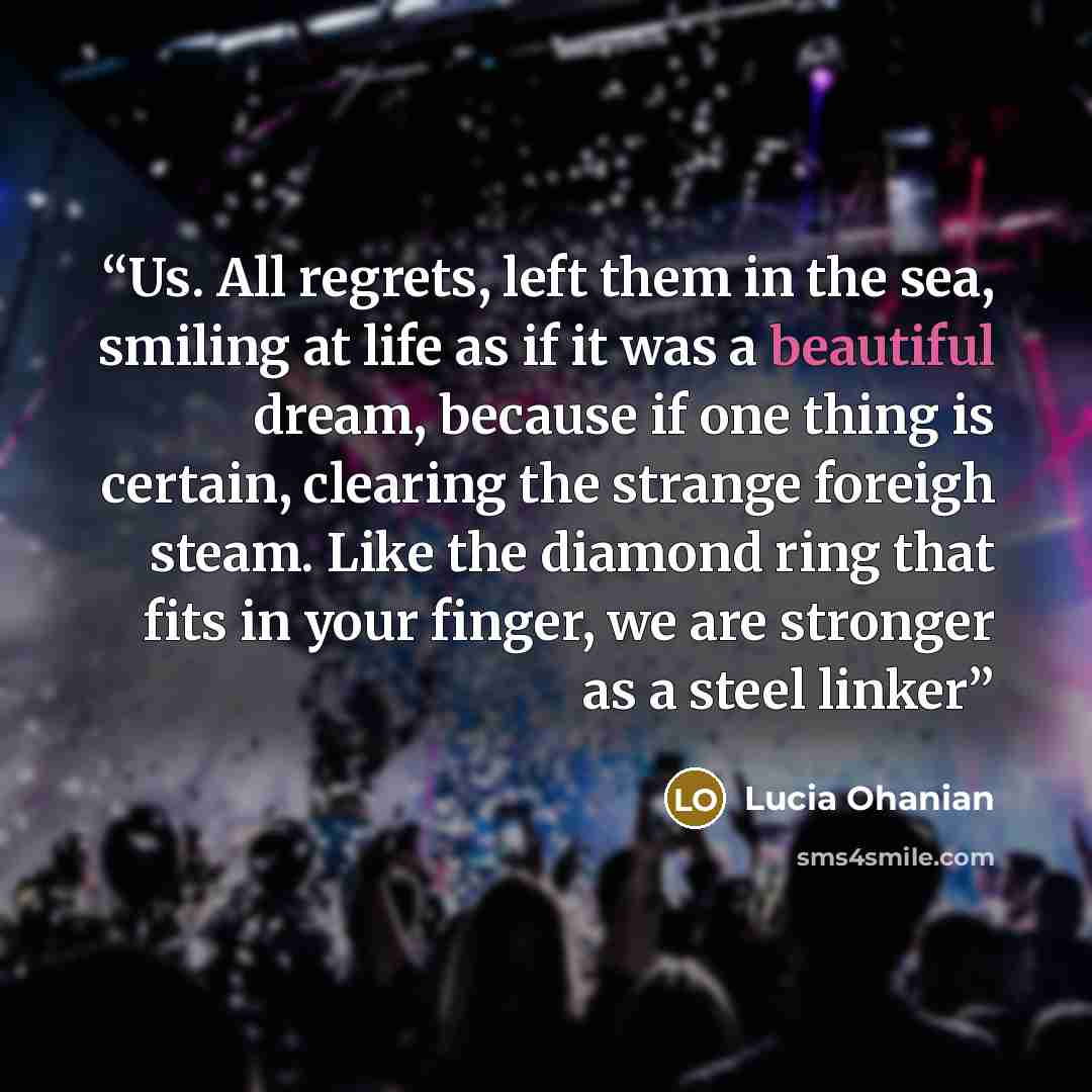 “Us. All regrets, left them in the sea, smiling at life as if it was a beautiful dream, because if one thing is certain, clearing the strange foreigh steam. Like the diamond ring that fits in your finger, we are stronger as a steel linker” quote by Lucia Ohanian