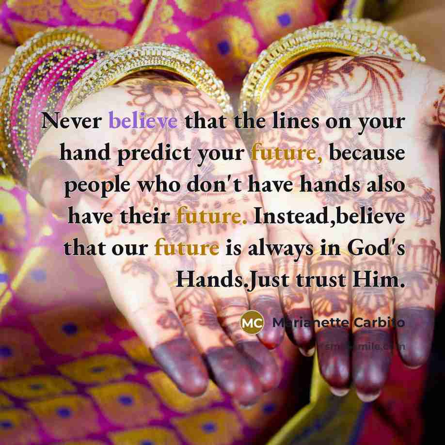 “Never believe that the lines on your hand predict your future, because people who don't have hands also have their future. Instead,believe that our future is always in God's Hands.Just trust Him.” quote by Marianette Carbito