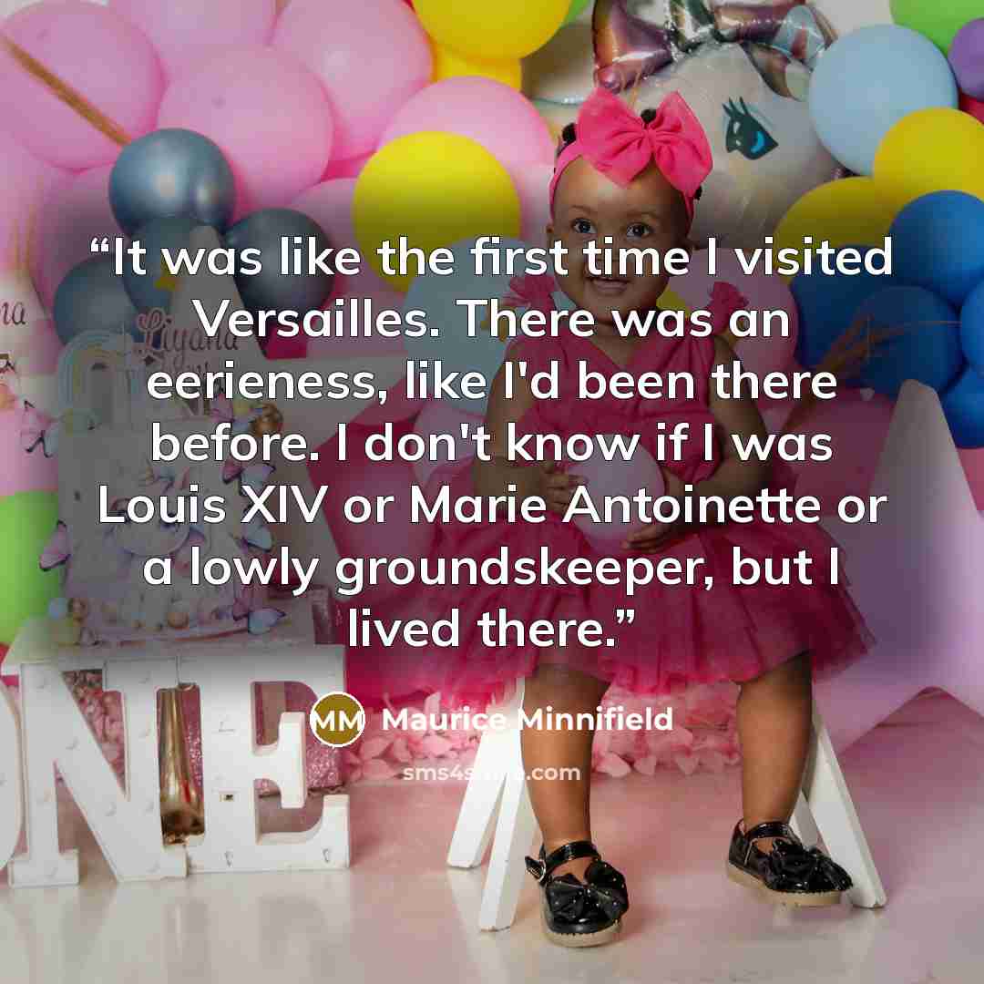 “It was like the first time I visited Versailles. There was an eerieness, like I'd been there before. I don't know if I was Louis XIV or Marie Antoinette or a lowly groundskeeper, but I lived there.” quote by Maurice Minnifield