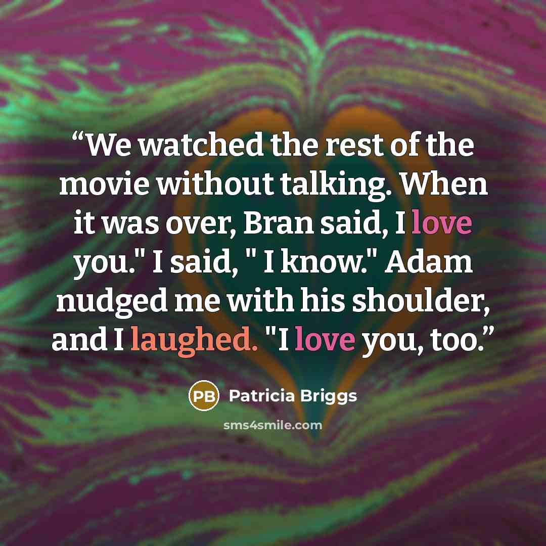 “We watched the rest of the movie without talking. When it was over, Bran said, I love you." I said, " I know." Adam nudged me with his shoulder, and I laughed. "I love you, too.” quote by Patricia Briggs