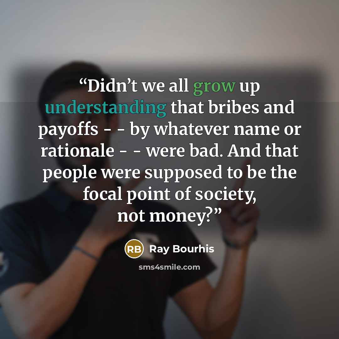 “Didn’t we all grow up understanding that bribes and payoffs - - by whatever name or rationale - - were bad. And that people were supposed to be the focal point of society, not money?” quote by Ray Bourhis