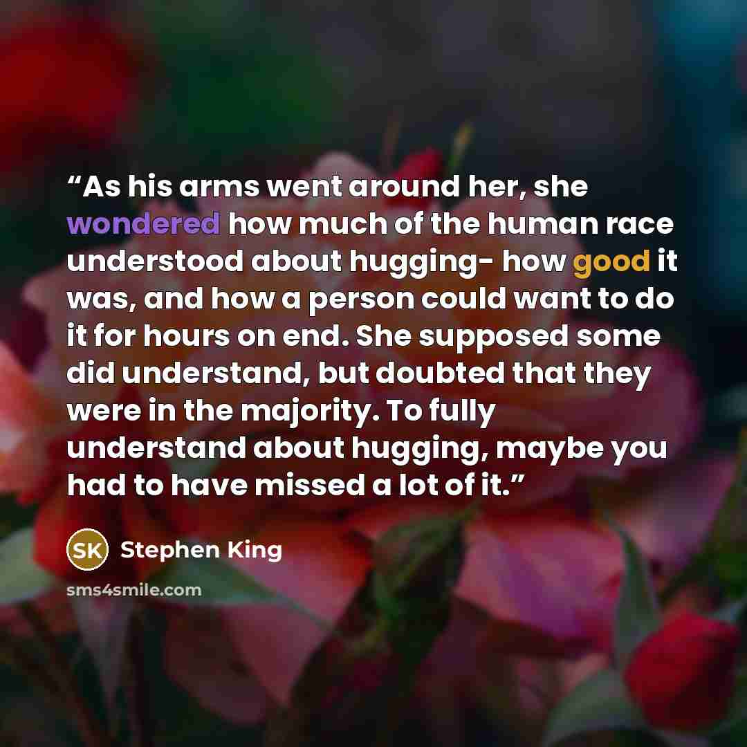 “As his arms went around her, she wondered how much of the human race understood about hugging- how good it was, and how a person could want to do it for hours on end. She supposed some did understand, but doubted that they were in the majority. To fully understand about hugging, maybe you had to…” quote by Stephen King