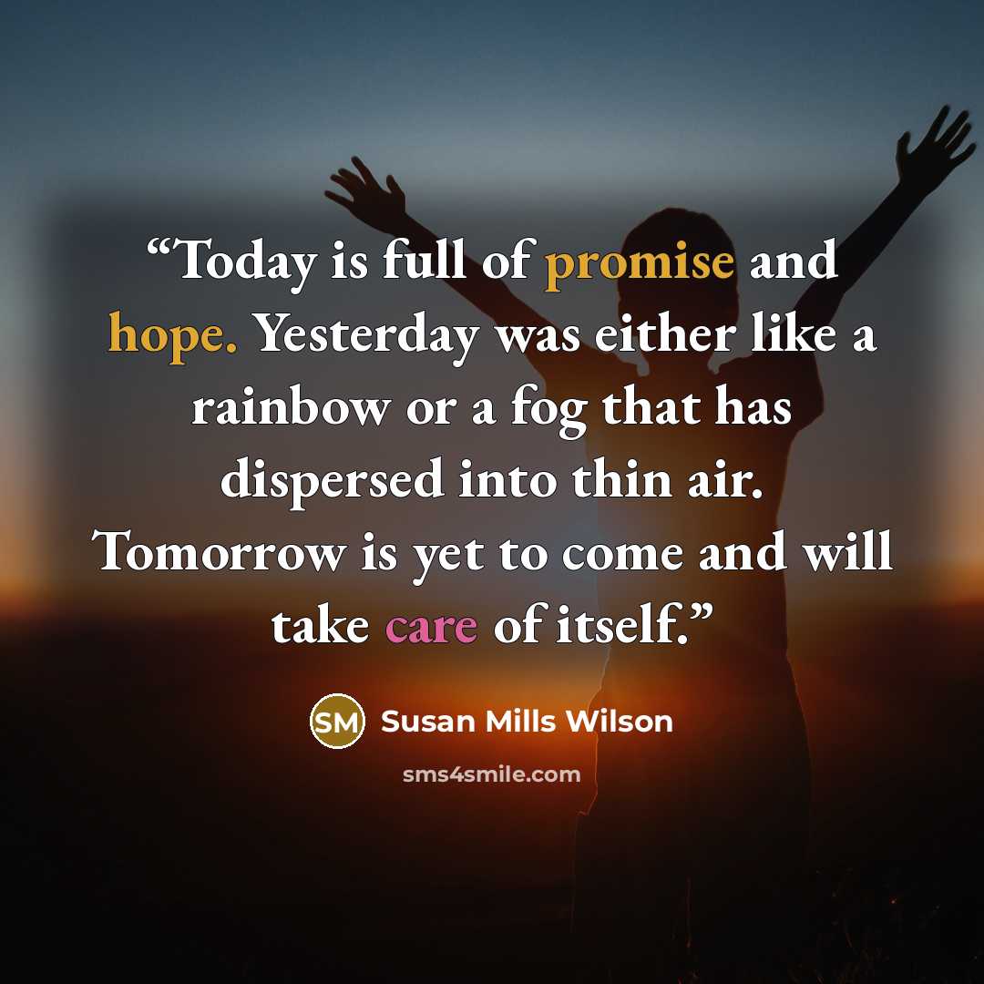“Today is full of promise and hope. Yesterday was either like a rainbow or a fog that has dispersed into thin air. Tomorrow is yet to come and will take care of itself.” quote by Susan Mills Wilson