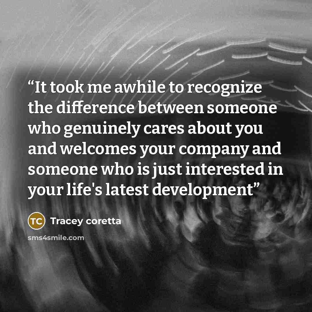 “It took me awhile to recognize the difference between someone who genuinely cares about you and welcomes your company and someone who is just interested in your life's latest development” quote by Tracey coretta