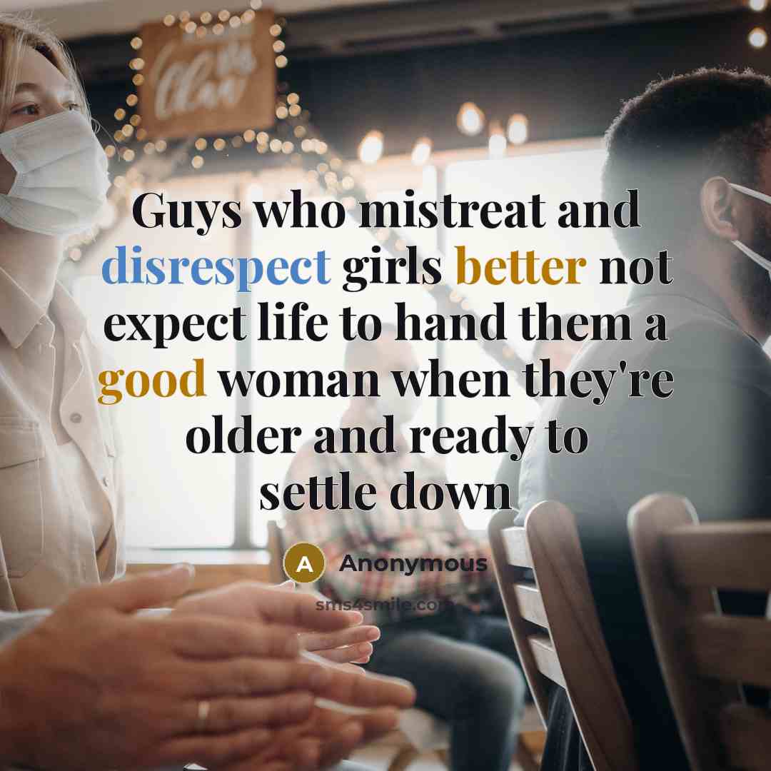 “Guys who mistreat and disrespect girls better not expect life to hand them a good woman when they're older and ready to settle down” quote by Anonymous