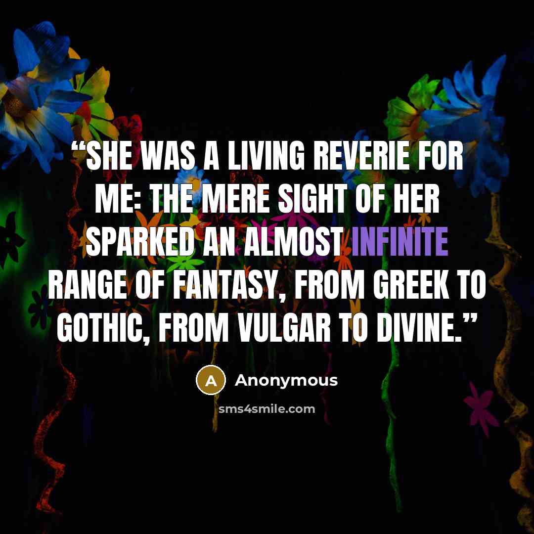 “She was a living reverie for me: the mere sight of her sparked an almost infinite range of fantasy, from Greek to Gothic, from vulgar to divine.” quote by Anonymous