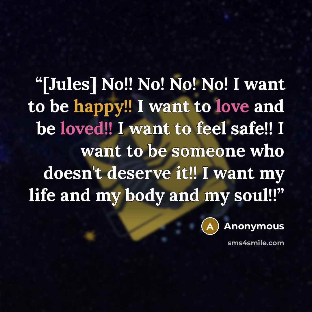 “[Jules] No!! No! No! No! I want to be happy!! I want to love and be loved!! I want to feel safe!! I want to be someone who doesn't deserve it!! I want my life and my body and my soul!!” quote by Anonymous