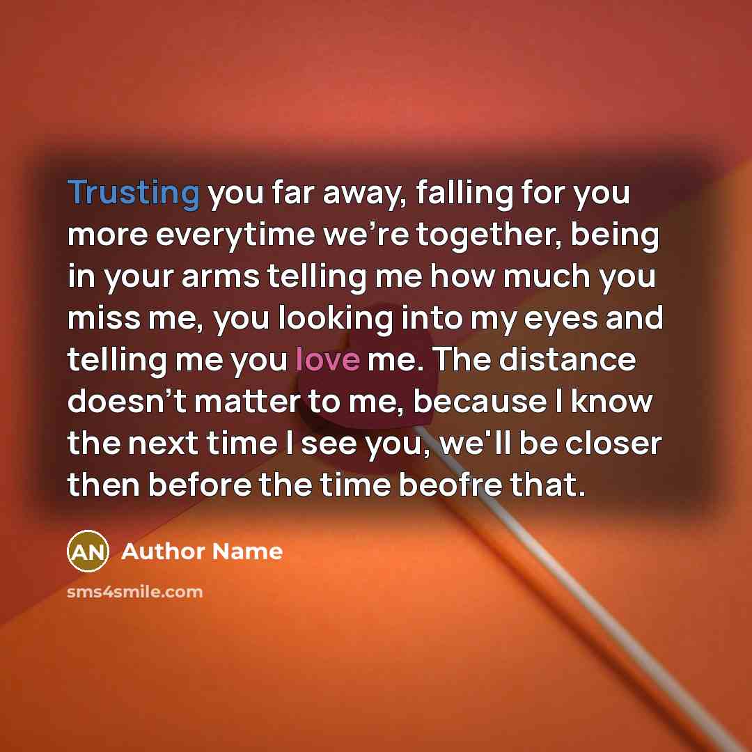 “Trusting you far away, falling for you more everytime we're together, being in your arms telling me how much you miss me, you looking into my eyes and telling me you love me. The distance doesn't matter to me, because I know the next time I see you, we'll be closer then before the time beofre that.” quote by Author Name
