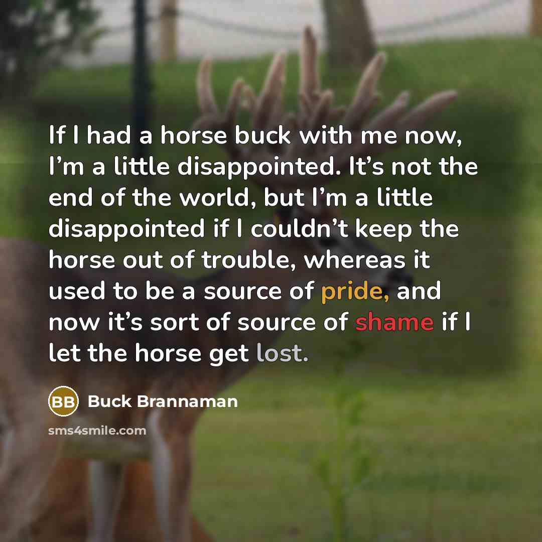 “If I had a horse buck with me now, I’m a little disappointed. It’s not the end of the world, but I’m a little disappointed if I couldn’t keep the horse out of trouble, whereas it used to be a source of pride, and now it’s sort of source of shame if I let the horse get lost.” quote by Buck Brannaman