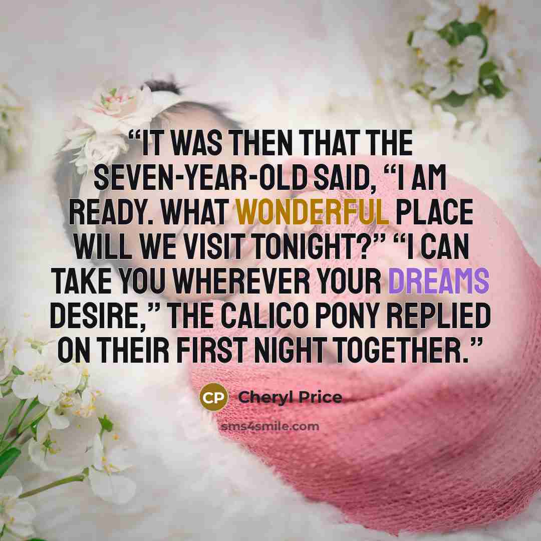 “It was then that the seven-year-old said, “I am ready. What wonderful place will we visit tonight?” “I can take you wherever your dreams desire,” the calico pony replied on their first night together.” quote by Cheryl Price
