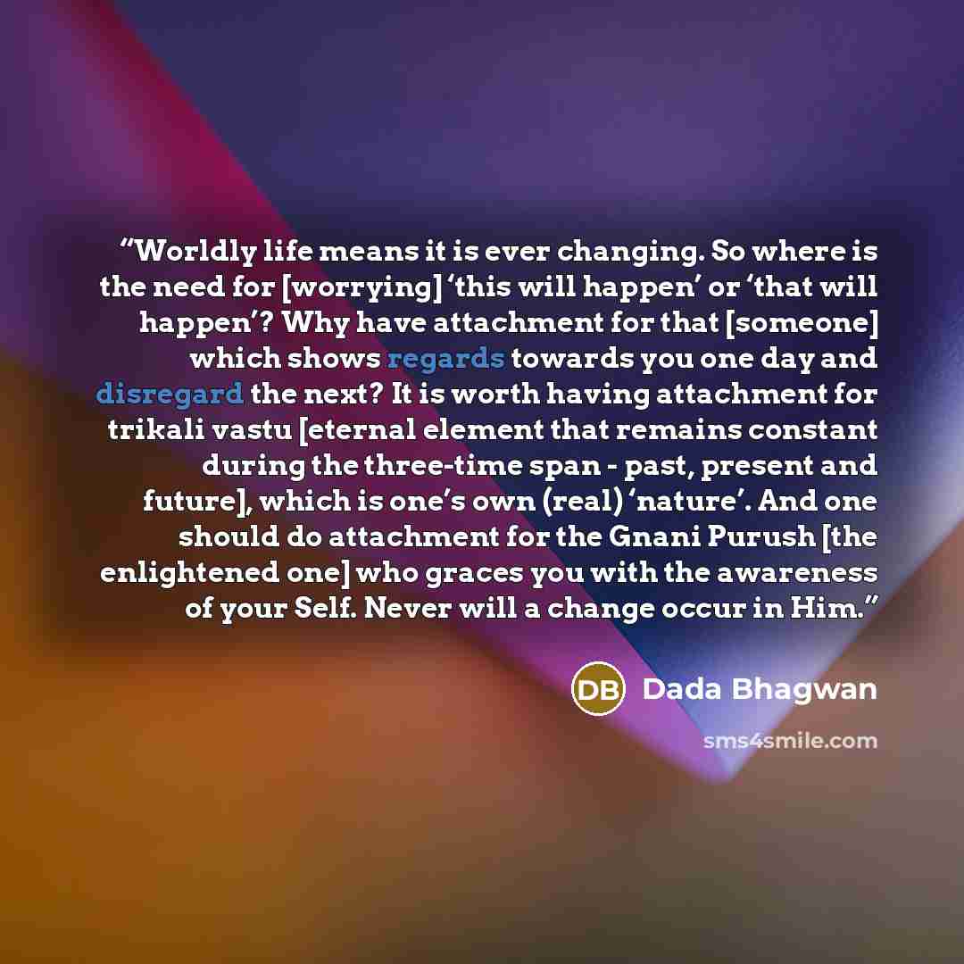 “Worldly life means it is ever changing. So where is the need for [worrying] ‘this will happen’ or ‘that will happen’? Why have attachment for that [someone] which shows regards towards you one day and disregard the next? It is worth having attachment for trikali vastu [eternal element that remains…” quote by Dada Bhagwan