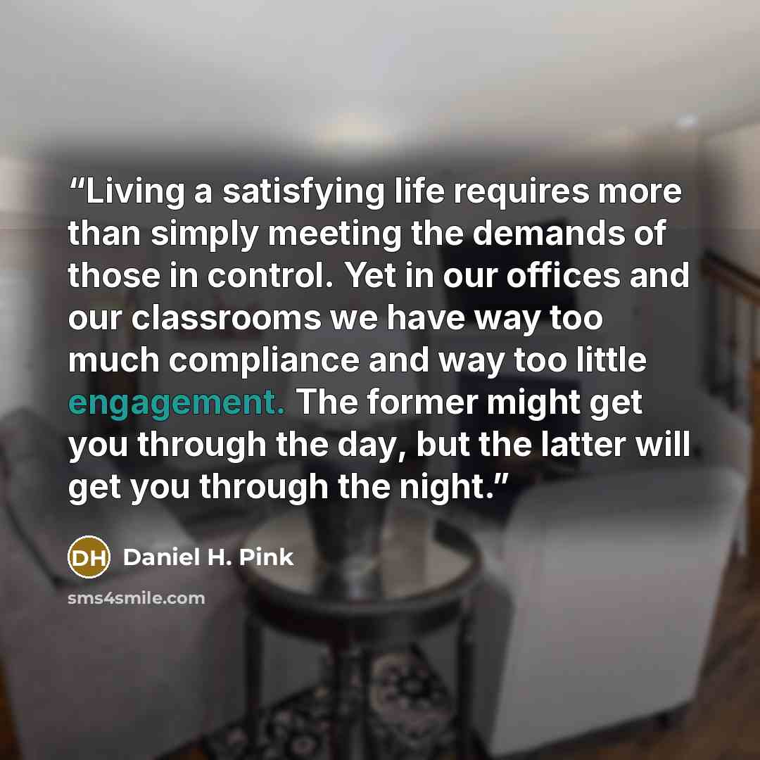 “Living a satisfying life requires more than simply meeting the demands of those in control. Yet in our offices and our classrooms we have way too much compliance and way too little engagement. The former might get you through the day, but the latter will get you through the night.” quote by Daniel H. Pink
