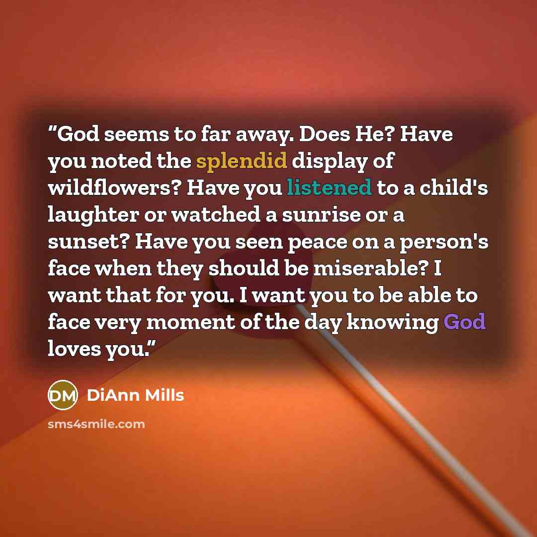 “God seems to far away. Does He? Have you noted the splendid display of wildflowers? Have you listened to a child's laughter or watched a sunrise or a sunset? Have you seen peace on a person's face when they should be miserable? I want that for you. I want you to be able to face very moment of the…” quote by DiAnn Mills