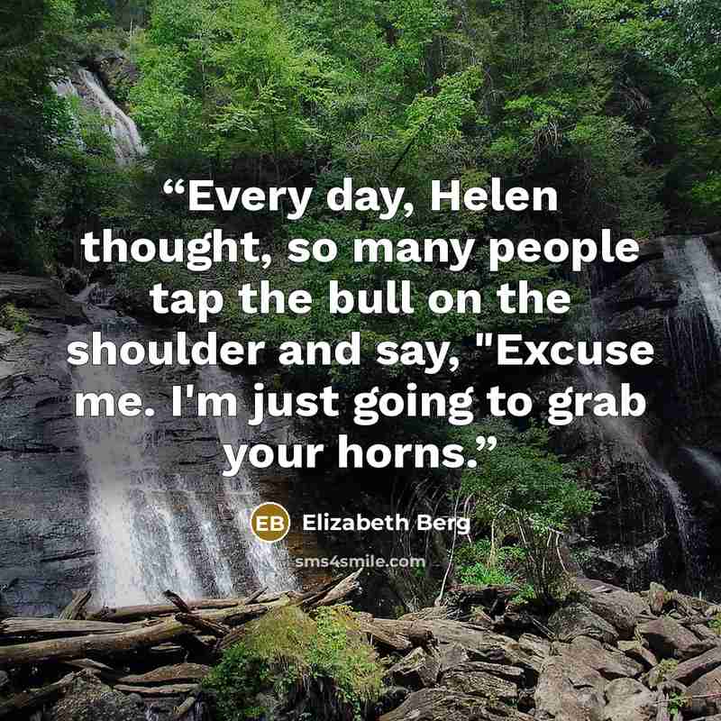 “Every day, Helen thought, so many people tap the bull on the shoulder and say, "Excuse me. I'm just going to grab your horns.” quote by Elizabeth Berg