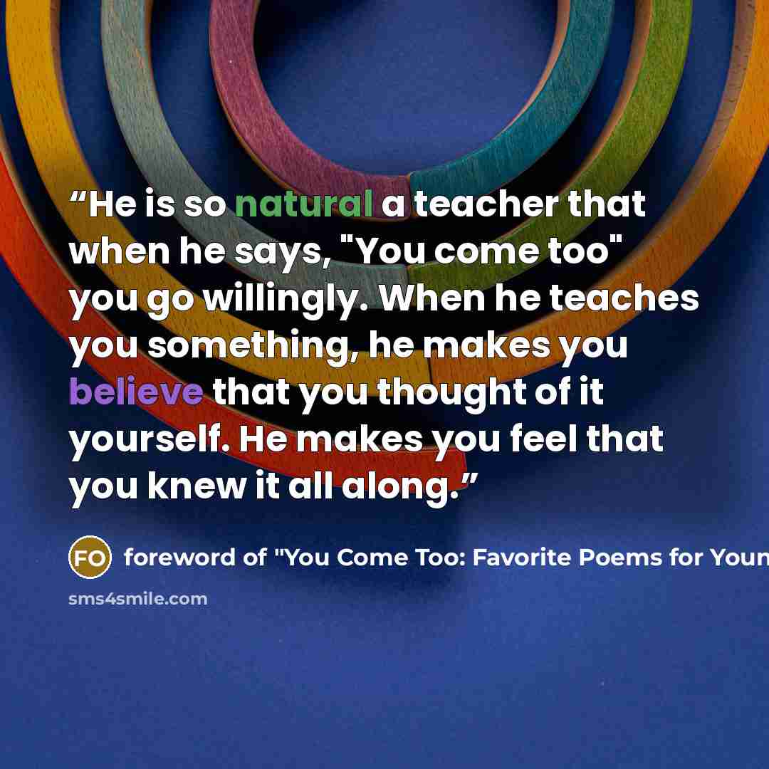 “He is so natural a teacher that when he says, "You come too" you go willingly. When he teaches you something, he makes you believe that you thought of it yourself. He makes you feel that you knew it all along.” quote by foreword of "You Come Too: Favorite Poems for Young Readers Hyde Cox