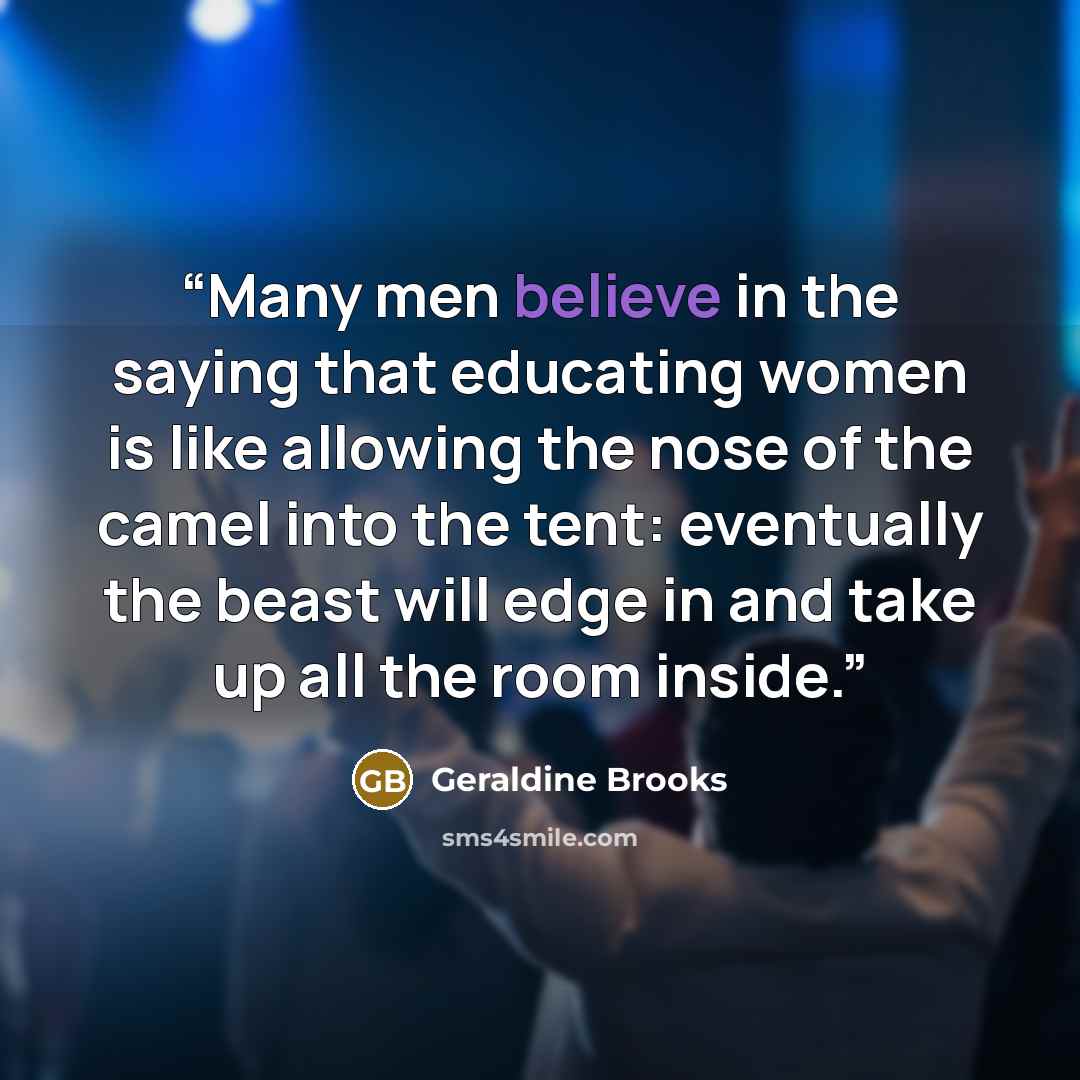 “Many men believe in the saying that educating women is like allowing the nose of the camel into the tent: eventually the beast will edge in and take up all the room inside.” quote by Geraldine Brooks
