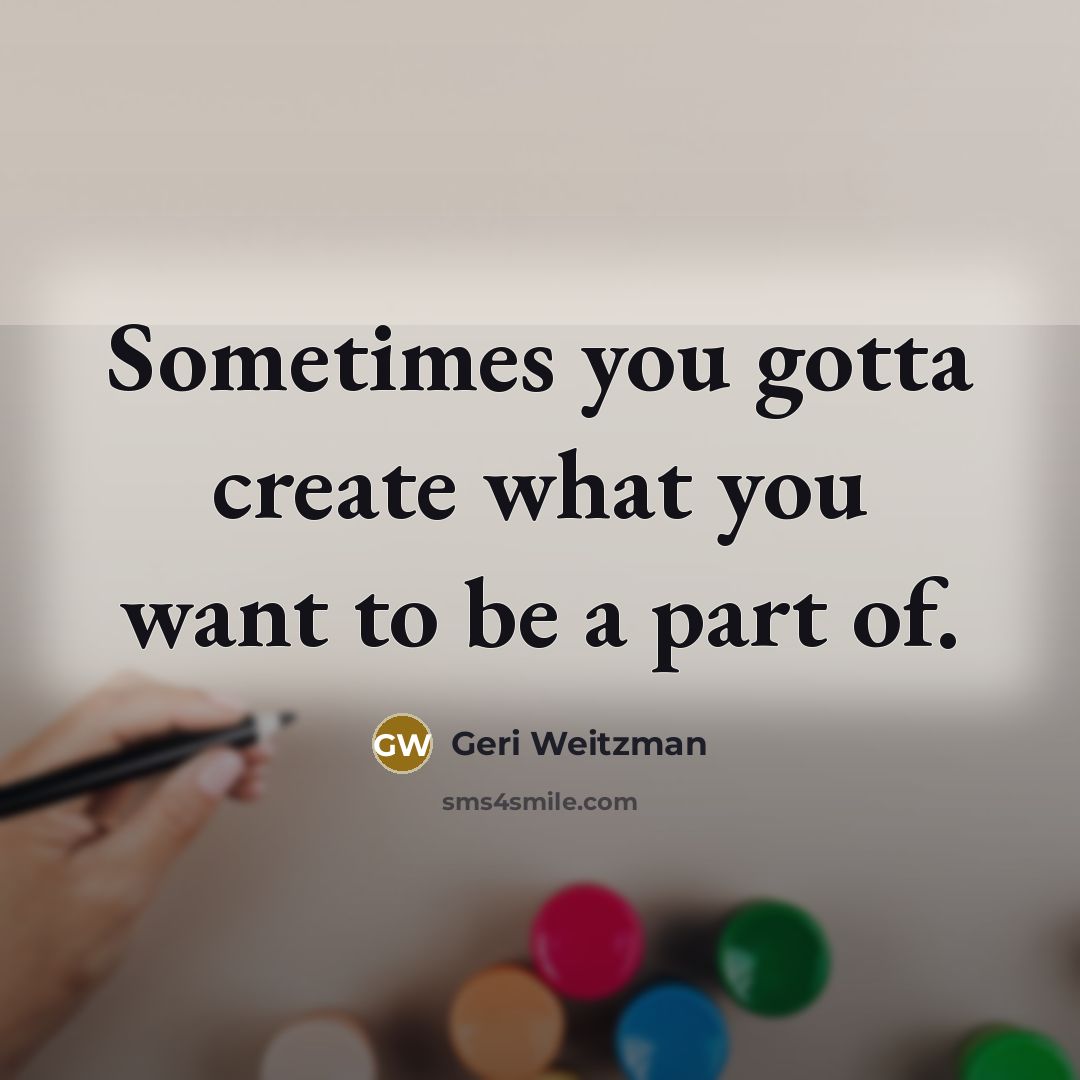 “Sometimes you gotta create what you want to be a part of.” quote by Geri Weitzman