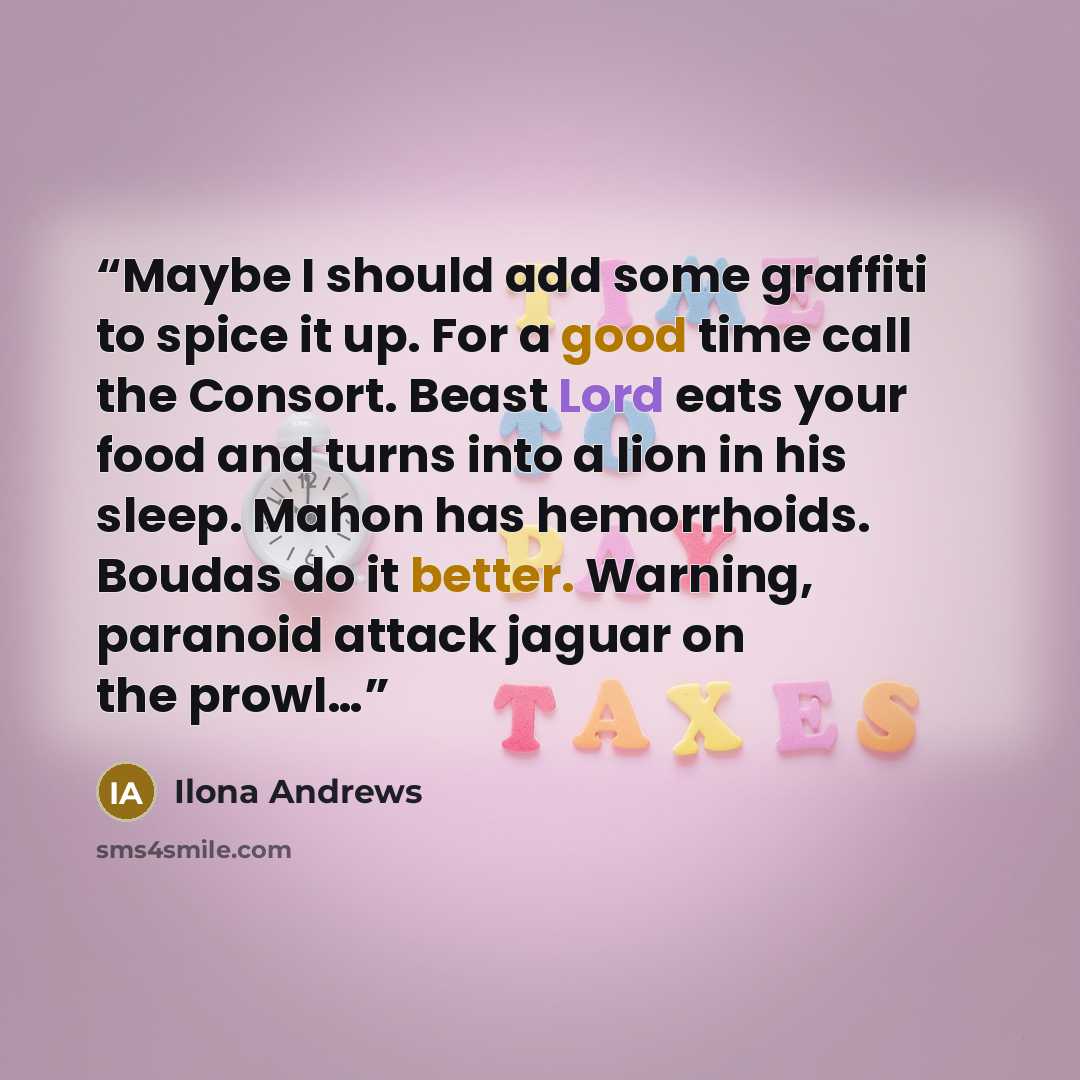“Maybe I should add some graffiti to spice it up. For a good time call the Consort. Beast Lord eats your food and turns into a lion in his sleep. Mahon has hemorrhoids. Boudas do it better. Warning, paranoid attack jaguar on the prowl…” quote by Ilona Andrews