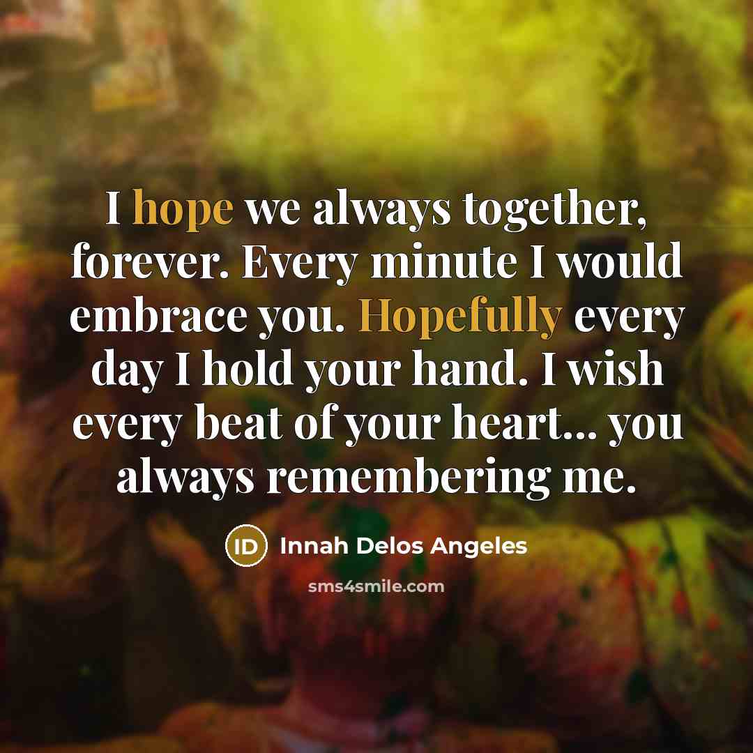 “I hope we always together, forever. Every minute I would embrace you. Hopefully every day I hold your hand. I wish every beat of your heart... you always remembering me.” quote by Innah Delos Angeles