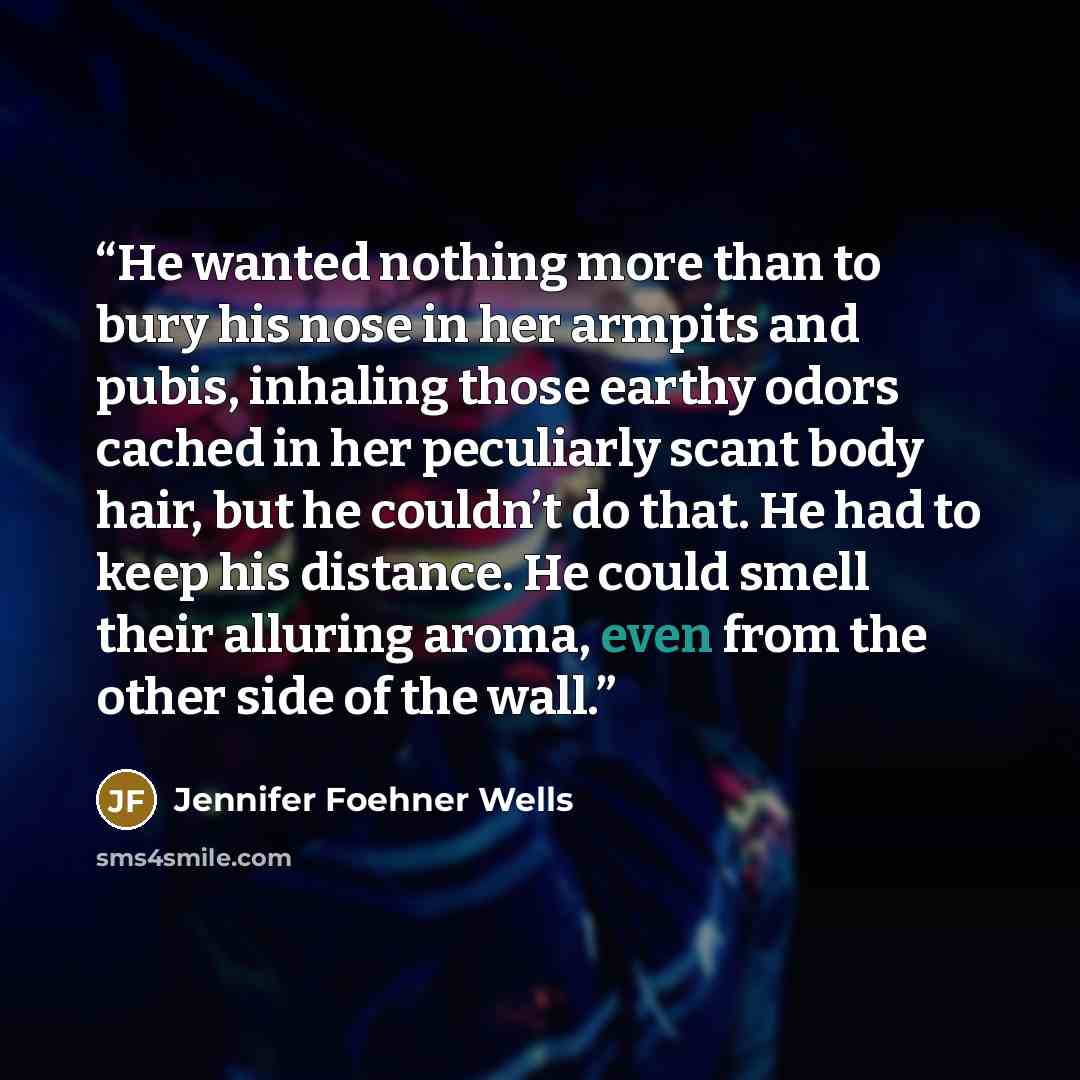 “He wanted nothing more than to bury his nose in her armpits and pubis, inhaling those earthy odors cached in her peculiarly scant body hair, but he couldn’t do that. He had to keep his distance. He could smell their alluring aroma, even from the other side of the wall.” quote by Jennifer Foehner Wells