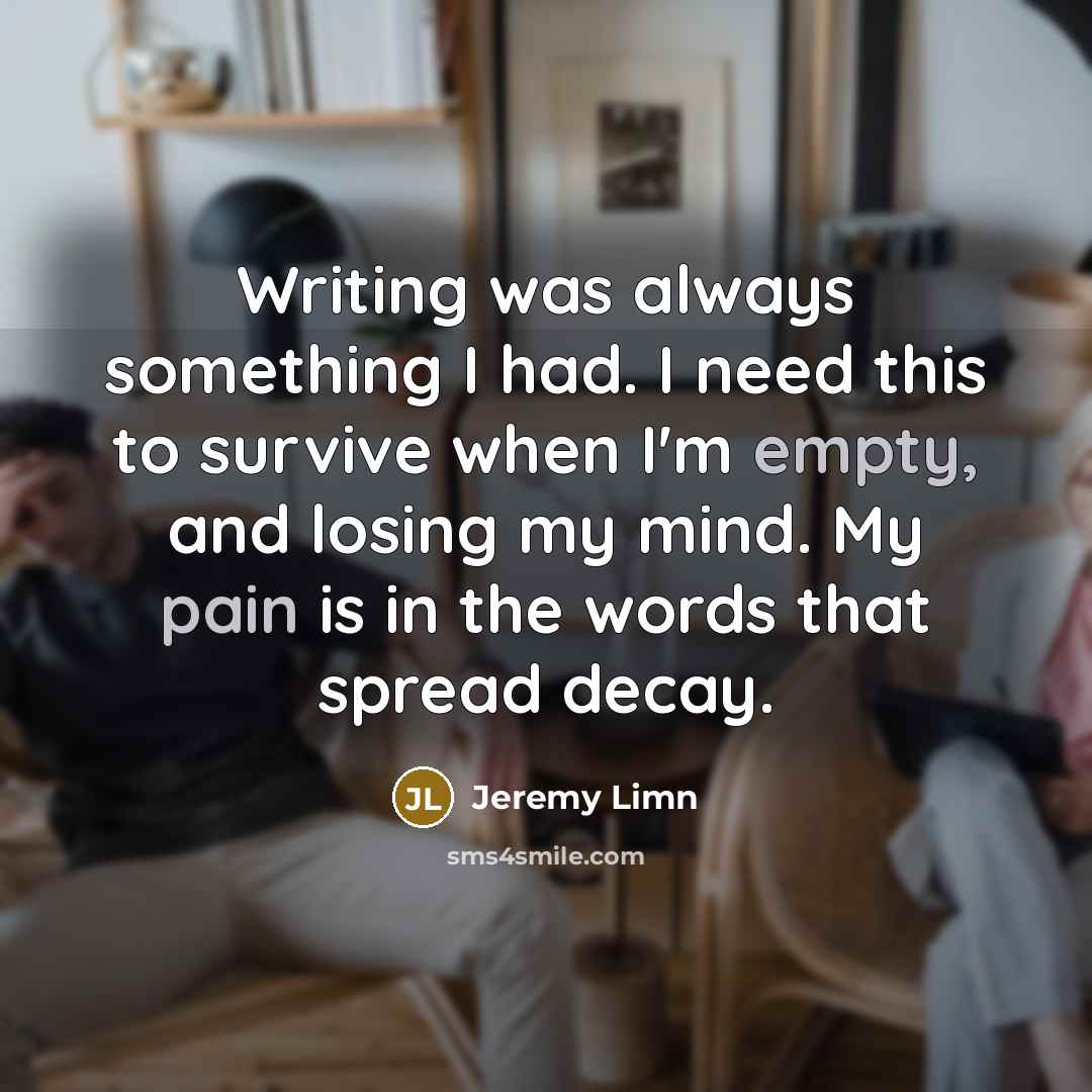 “Writing was always something I had. I need this to survive when I'm empty, and losing my mind. My pain is in the words that spread decay.” quote by Jeremy Limn
