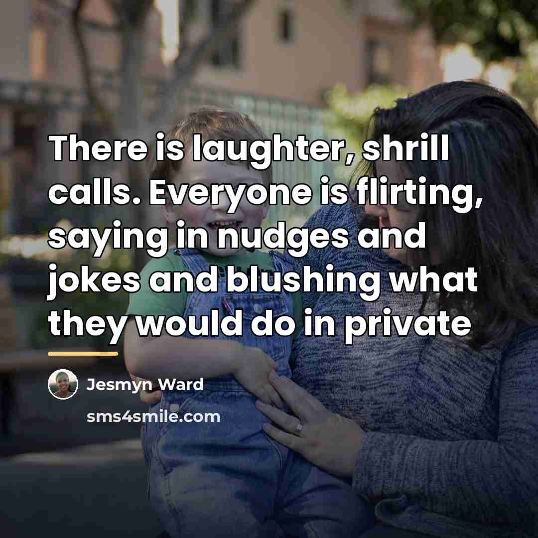 “There is laughter, shrill calls. Everyone is flirting, saying in…” quote by Jesmyn Ward