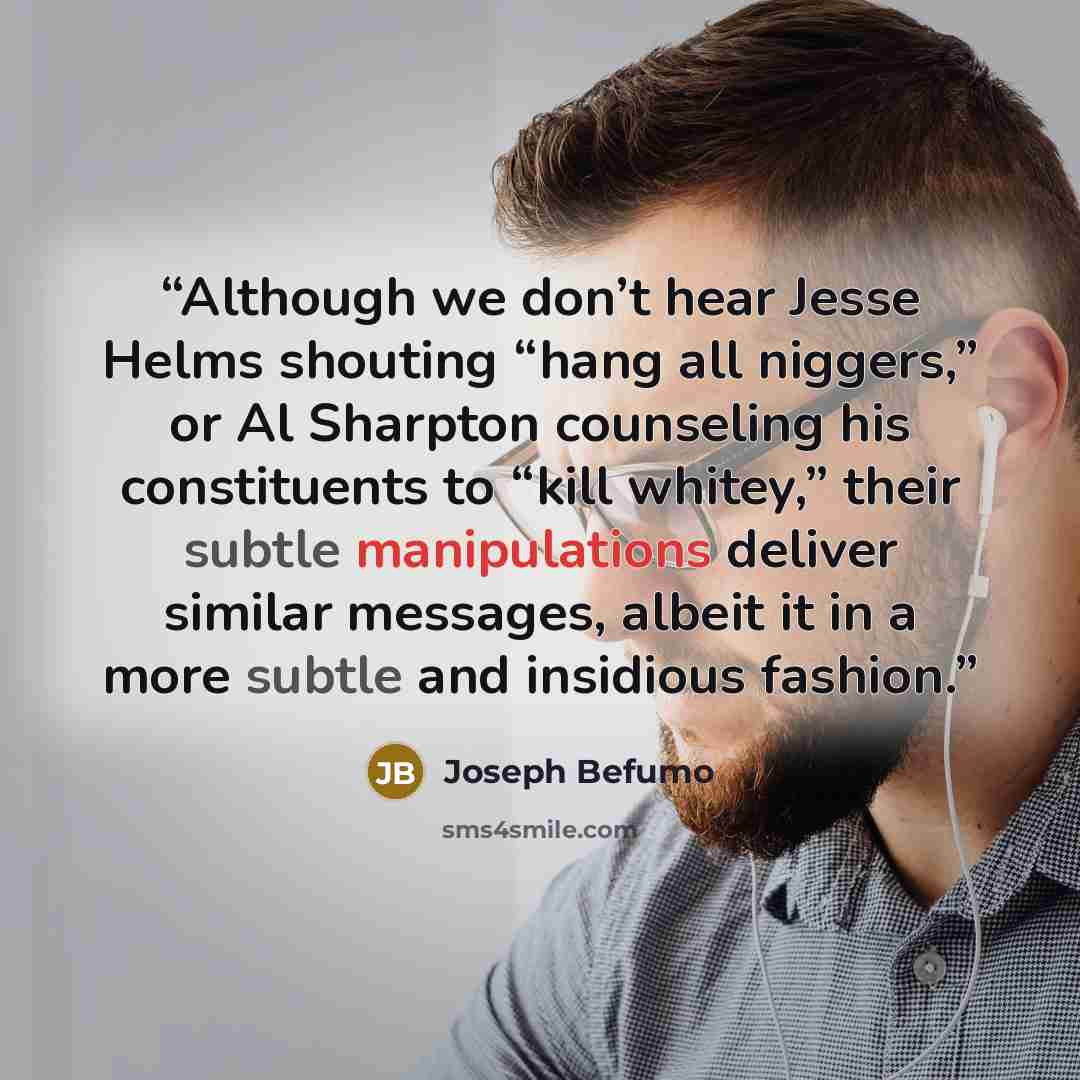 “Although we don’t hear Jesse Helms shouting “hang all niggers,” or Al Sharpton counseling his constituents to “kill whitey,” their subtle manipulations deliver similar messages, albeit it in a more subtle and insidious fashion.” quote by Joseph Befumo