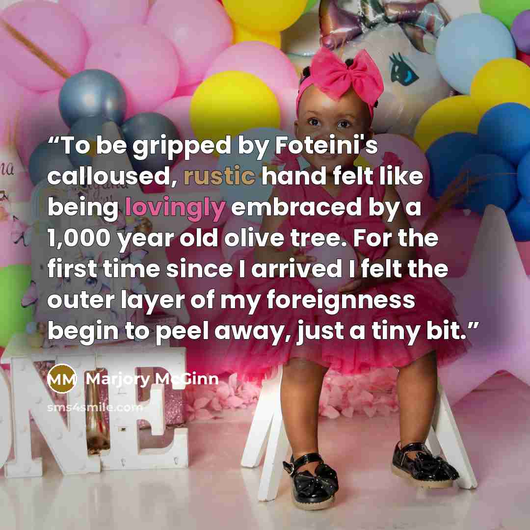 “To be gripped by Foteini's calloused, rustic hand felt like being lovingly embraced by a 1,000 year old olive tree. For the first time since I arrived I felt the outer layer of my foreignness begin to peel away, just a tiny bit.” quote by Marjory McGinn