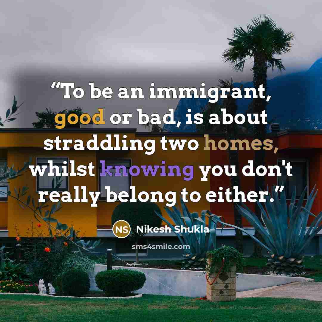 “To be an immigrant, good or bad, is about straddling two homes, whilst knowing you don't really belong to either.” quote by Nikesh Shukla