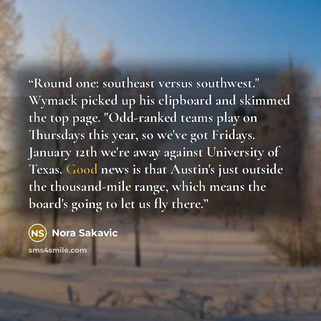 “Round one: southeast versus southwest." Wymack picked up his clipboard and skimmed the top page. "Odd-ranked teams play on Thursdays this year, so we've got Fridays. January 12th we're away against University of Texas. Good news is that Austin's just outside the thousand-mile range, which means…” quote by Nora Sakavic