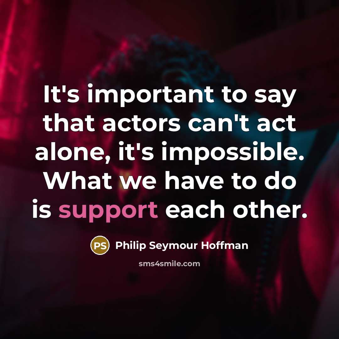 “It's important to say that actors can't act alone, it's impossible. What we have to do is support each other.” quote by Philip Seymour Hoffman