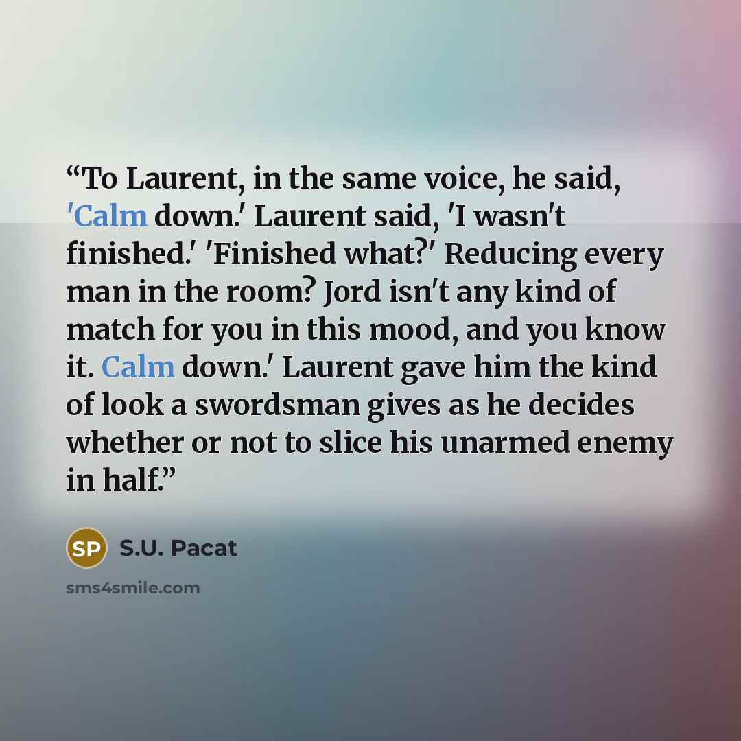 “To Laurent, in the same voice, he said, 'Calm down.' Laurent said, 'I wasn't finished.' 'Finished what?' Reducing every man in the room? Jord isn't any kind of match for you in this mood, and you know it. Calm down.' Laurent gave him the kind of look a swordsman gives as he decides whether or not…” quote by S.U. Pacat