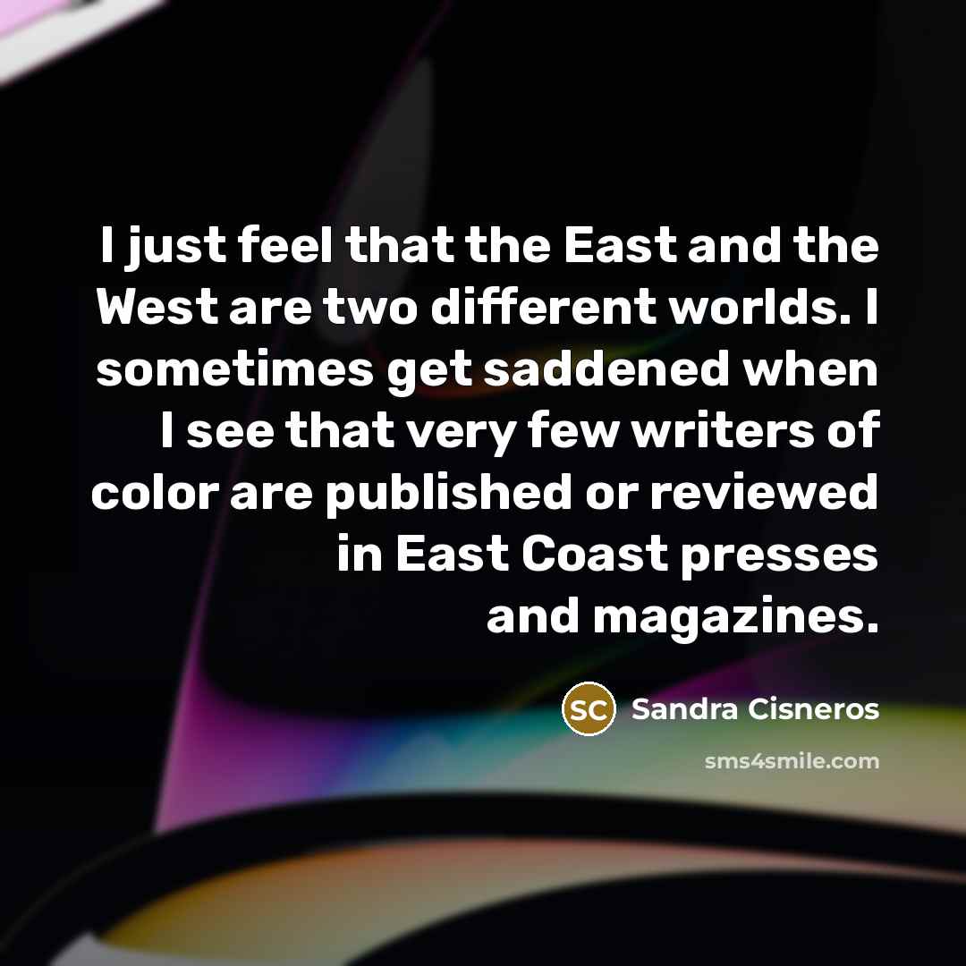 “I just feel that the East and the West are two different worlds. I sometimes get saddened when I see that very few writers of color are published or reviewed in East Coast presses and magazines.” quote by Sandra Cisneros