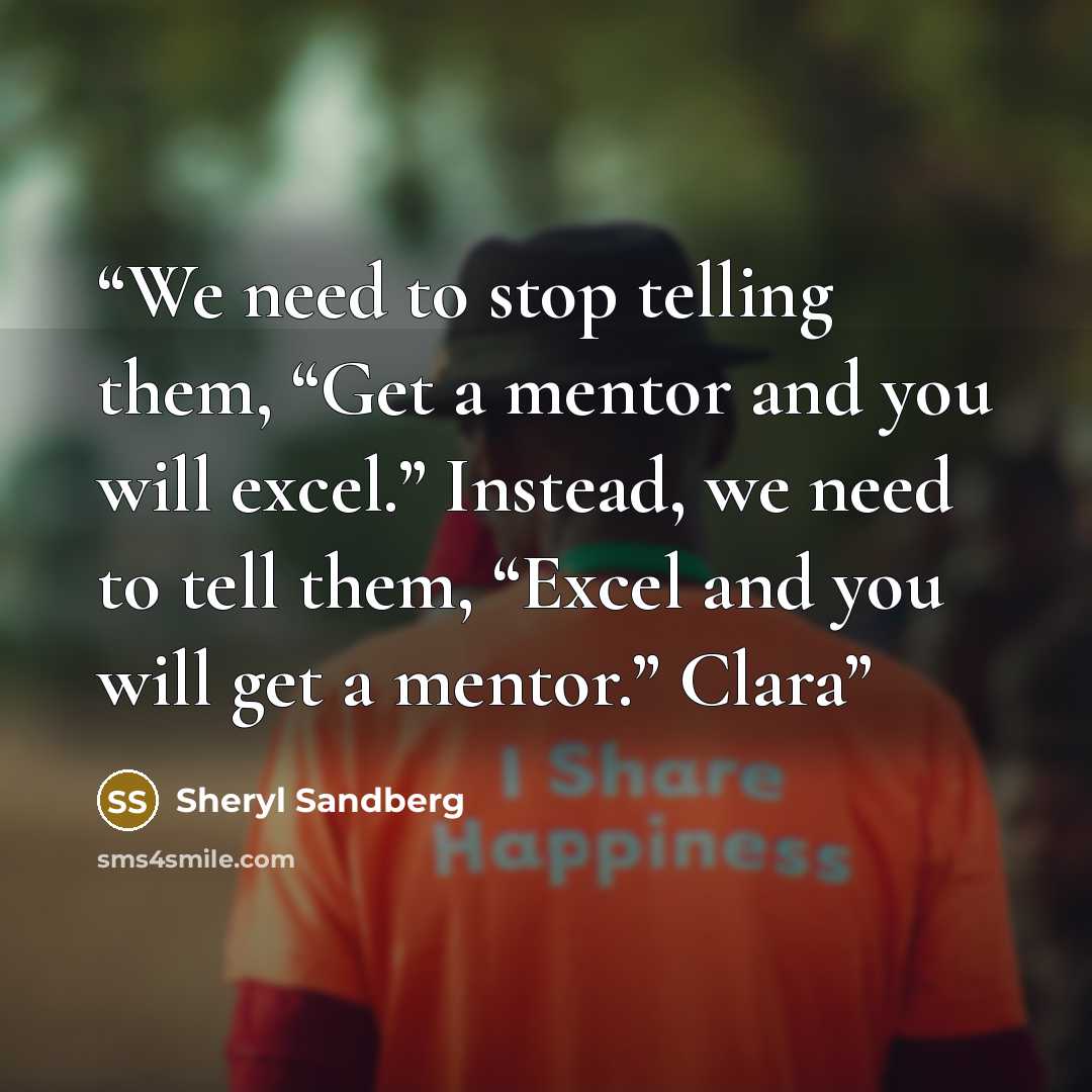 “We need to stop telling them, “Get a mentor and you will excel.” Instead, we need to tell them, “Excel and you will get a mentor.” Clara” quote by Sheryl Sandberg