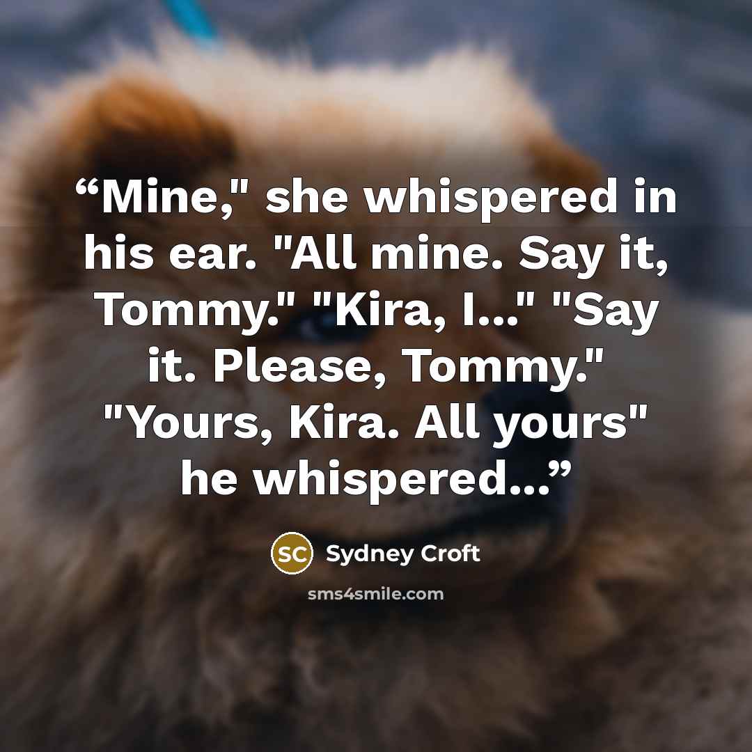 “Mine," she whispered in his ear. "All mine. Say it, Tommy." "Kira, I..." "Say it. Please, Tommy." "Yours, Kira. All yours" he whispered...” quote by Sydney Croft