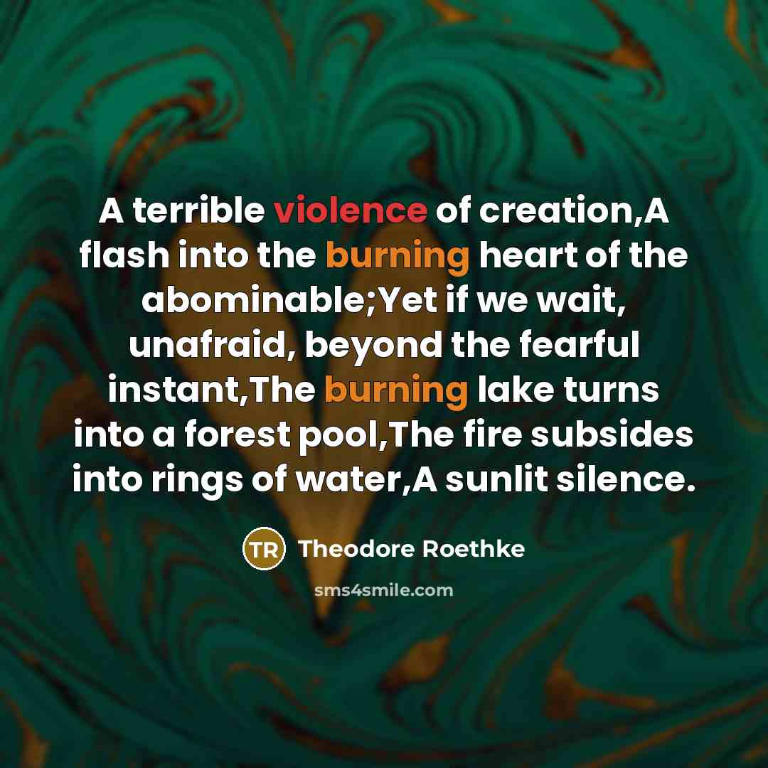 “A terrible violence of creation,A flash into the burning heart…” quote by Theodore Roethke