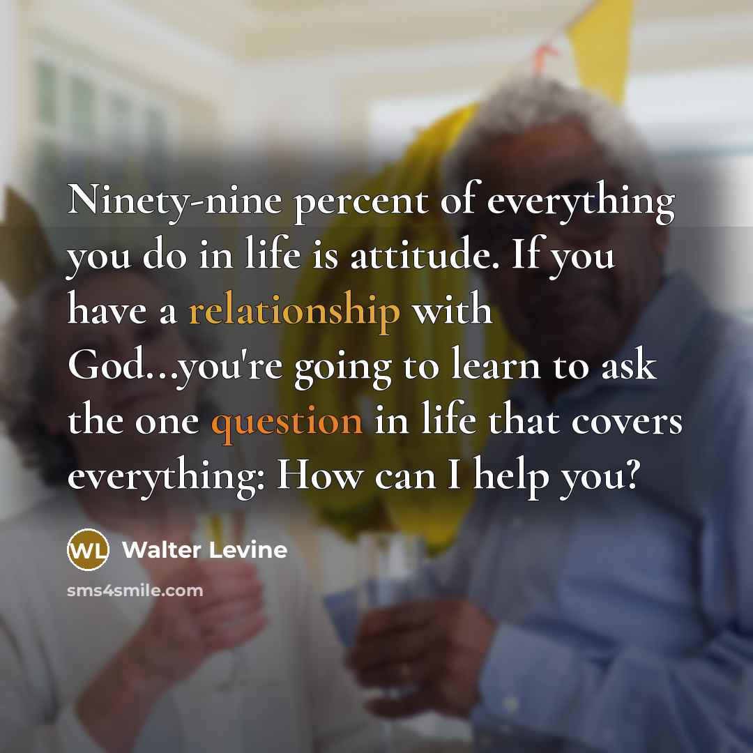 “Ninety-nine percent of everything you do in life is attitude. If you have a relationship with God...you're going to learn to ask the one question in life that covers everything: How can I help you?” quote by Walter Levine